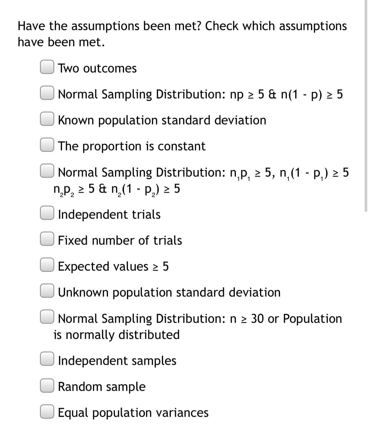 Have the assumptions been met? Check which assumptions
have been met.
Two outcomes
Normal Sampling Distribution: np 2 5 & n(1 - p) 2 5
Known population standard deviation
The proportion is constant
Normal Sampling Distribution: n,p, 2 5, n,(1 - P,) 2 5
np, 2 5 & n(1 - P,) 2 5
Independent trials
Fixed number of trials
Expected values 2 5
Unknown population standard deviation
Normal Sampling Distribution: n 2 30 or Population
is normally distributed
Independent samples
Random sample
Equal population variances
