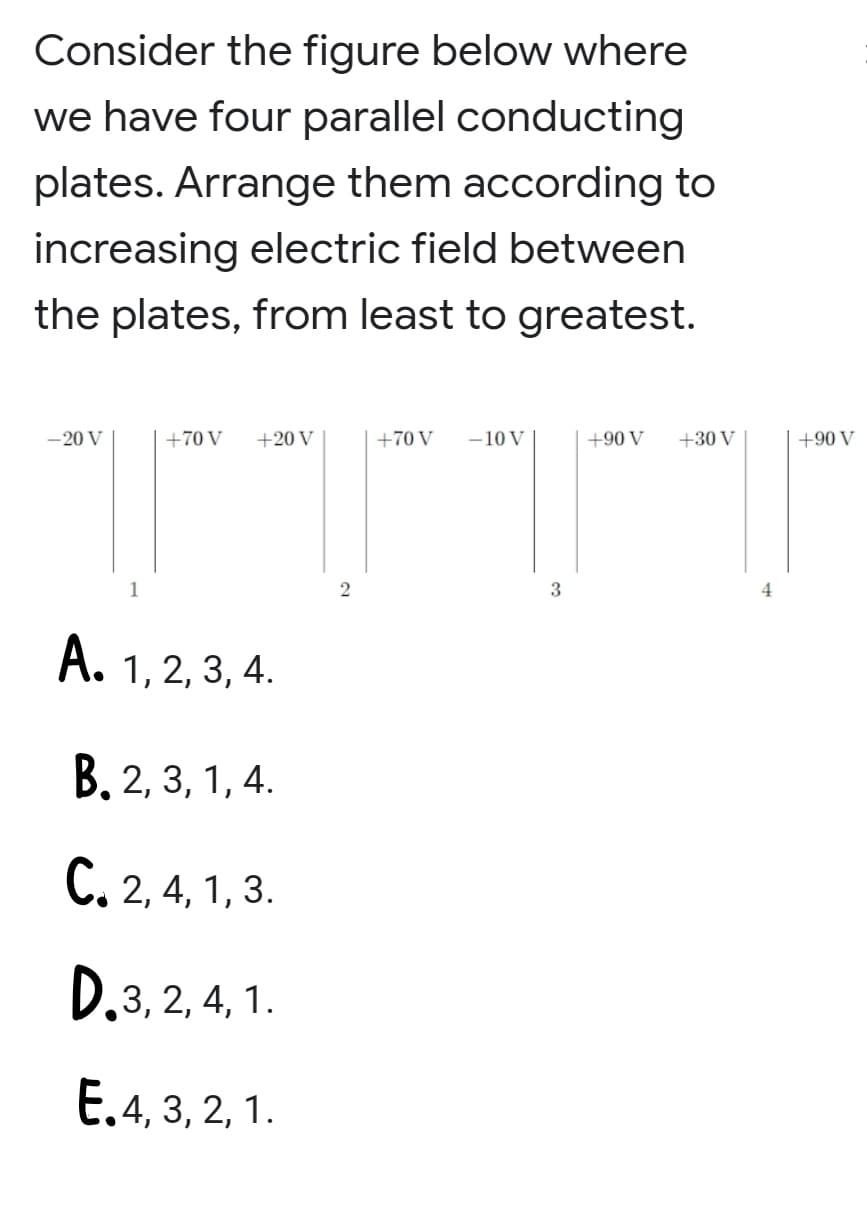 Consider the figure below where
we have four parallel conducting
plates. Arrange them according to
increasing electric field between
the plates, from least to greatest.
TI
-20 V
+70 V
+20 V
+70 V
-10 V
+90 V
+30 V
+90 V
1
4
А.
A. 1, 2, 3, 4.
В. 2, 3, 1,4.
C. 2, 4, 1, 3.
D.3, 2, 4, 1.
E.4, 3, 2, 1.
