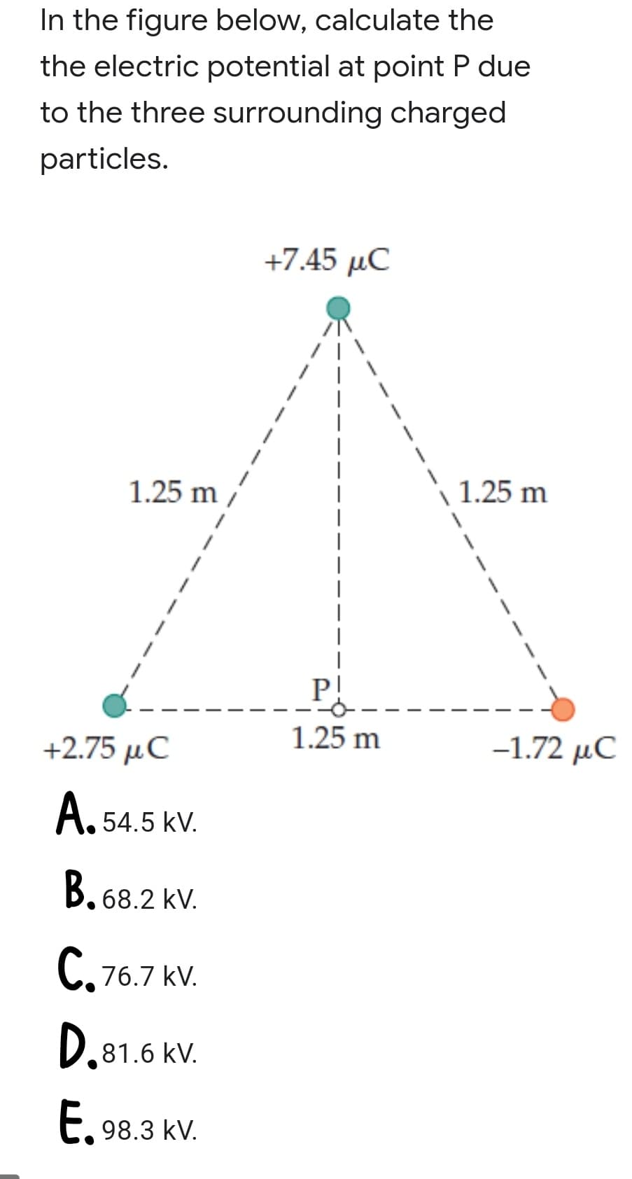In the figure below, calculate the
the electric potential at point P due
to the three surrounding charged
particles.
+7.45 μC
1.25 m
| 1.25 m
P!
+2.75 μC
1.25 m
-1.72 µC
A. 54.5 kV.
B, 68.2 kV.
C,76.7 kV.
D.81.6 KV.
E, 98.3 kV.

