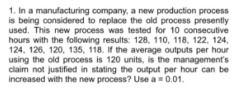 1. In a manufacturing company, a new production process
is being considered to replace the old process presently
used. This new process was tested for 10 consecutive
hours with the following results: 128, 110, 118, 122, 124,
124, 126, 120, 135, 118. If the average outputs per hour
using the old process is 120 units, is the management's
claim not justified in stating the output per hour can be
increased with the new process? Use a = 0.01.
