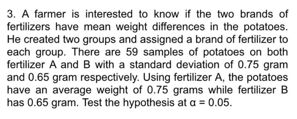 3. A farmer is interested to know if the two brands of
fertilizers have mean weight differences in the potatoes.
He created two groups and assigned a brand of fertilizer to
each group. There are 59 samples of potatoes on both
fertilizer A and B with a standard deviation of 0.75 gram
and 0.65 gram respectively. Using fertilizer A, the potatoes
have an average weight of 0.75 grams while fertilizer B
has 0.65 gram. Test the hypothesis at a = 0.05.
