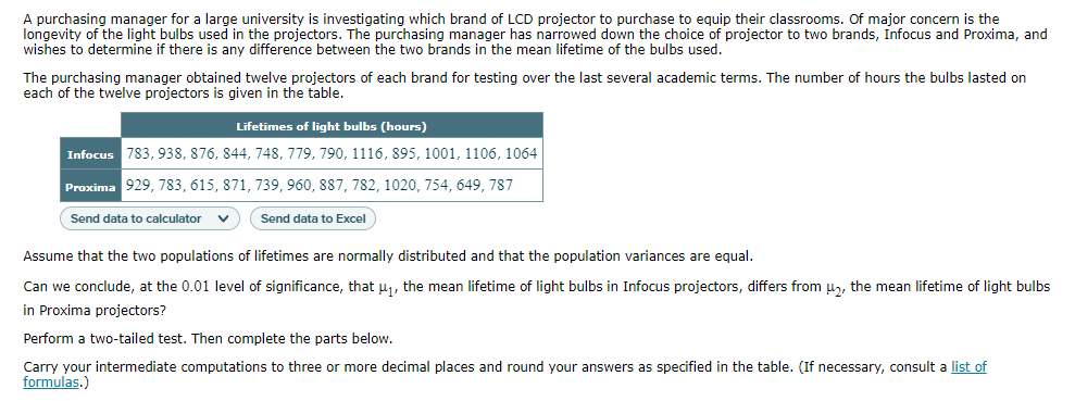 A purchasing manager for a large university is investigating which brand of LCD projector to purchase to equip their classrooms. Of major concern is the
longevity of the light bulbs used in the projectors. The purchasing manager has narrowed down the choice of projector to two brands, Infocus and Proxima, and
wishes to determine if there is any difference between the two brands in the mean lifetime of the bulbs used.
The purchasing manager obtained twelve projectors of each brand for testing over the last several academic terms. The number of hours the bulbs lasted on
each of the twelve projectors is given in the table.
Lifetimes of light bulbs (hours)
Infocus 783, 938, 876, 844, 748, 779, 790, 1116, 895, 1001, 1106, 1064
Proxima 929, 783, 615, 871, 739, 960, 887, 782, 1020, 754, 649, 787
Send data to calculator
Send data to Excel
Assume that the two populations of lifetimes are normally distributed and that the population variances are equal.
Can we conclude, at the 0.01 level of significance, that u, the mean lifetime of light bulbs in Infocus projectors, differs from u, the mean lifetime of light bulbs
in Proxima projectors?
Perform a two-tailed test. Then complete the parts below.
Carry your intermediate computations to three or more decimal places and round your answers as specified in the table. (If necessary, consult a list of
formulas.)
