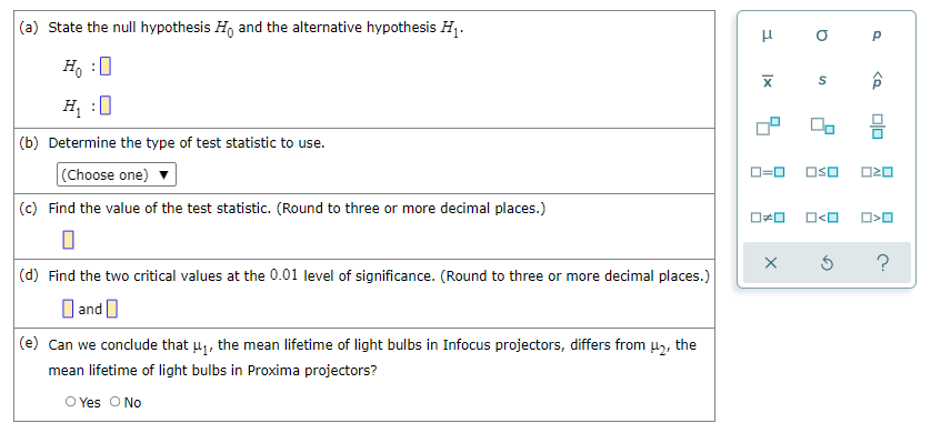 (a) State the null hypothesis H, and the alternative hypothesis H1.
H, :0
H :0
(b) Determine the type of test statistic to use.
(Choose one)
OSO
O20
(c) Find the value of the test statistic. (Round to three or more decimal places.)
O<O
(d) Find the two critical values at the 0.01 level of significance. (Round to three or more decimal places.)
O and O
(e) Can we conclude that u1, the mean lifetime of light bulbs in Infocus projectors, differs from uz, the
mean lifetime of light bulbs in Proxima projectors?
O Yes O No
