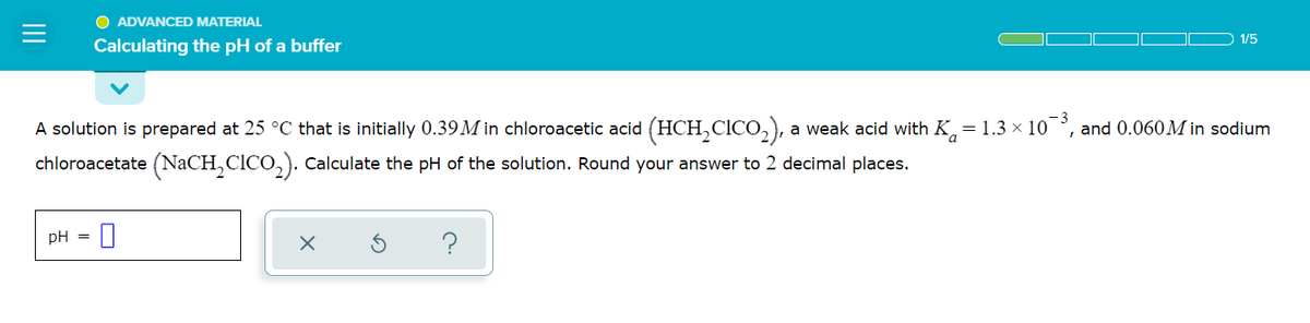 O ADVANCED MATERIAL
1/5
Calculating the pH of a buffer
A solution is prepared at 25 °C that is initially 0.39M in chloroacetic acid (HCH,CICO,), a weak acid with K,= 1.3 × 10
chloroacetate (NaCH,CICO,). Calculate the pH of the solution. Round your answer to 2 decimal places.
and 0.060M in sodium
pH = 0
