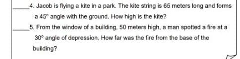 4. Jacob is flying a kite in a park. The kite string is 65 meters long and forms
a 45° angle with the ground. How high is the kite?
5. From the window of a building, 50 meters high, a man spotted a fire at a
30° angle of depression. How far was the fire from the base of the
building?
