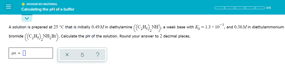 O ADVANCED MATERIAL
0/5
Calculating the pH of a buffer
A solution is prepared at 25 °C that is initially 0.49 M in diethylamine ((C,H5),NH), a
weak base with K = 1.3 × 10 °,
and 0.36M in diethylammonium
bromide ((C,H5), NH,Br). Calculate the pH of the solution. Round your answer to 2 decimal places.
pH =
