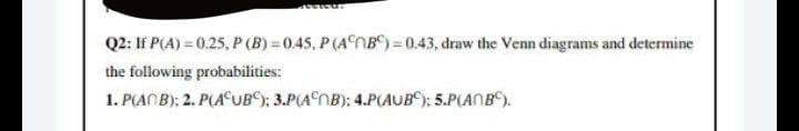 ESICHT
Q2: If P(A) = 0.25, P (B)=0.45, P (AB)=0.43, draw the Venn diagrams and determine
the following probabilities:
1. P(ACB); 2. P(AUB); 3.P(AB): 4.P(AUB): 5.P(ANB).