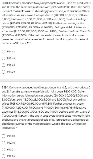 BSBA Company produced two joint products A and B, and by-products C
and D from the same raw materials with joint costs P200,000. The entity
uses net realizable value in allocating joint costs to joint products. Other
information are as follows: Units produced (20,000; 30,000; 5,000 and
5,000); Unit sold (18,000; 25.000; 5,000 and 5,000); Final unit selling
prices (P25.00; P20.00; P2.00 and P1.50); Further processing costs
(P150,000: P210.000; PS,000 and P4.000); Selling and Administrative
expenses (P15.000: P21,000; P500 and P400); Desired profit on C and D
(P2.000 and P1.500). If the net proceeds of sale of by-products are
presented as additional revenue of the main products, what is the total
unit cost of Product B?
O P10.42
P10
P10.49
O P11.00
BSBA Company produced two joint products A and B, and by-products C
and D from the same raw materials with joint costs P200,000. Other
information are as follows: Units produced (20.000; 30.000; 5,000 and
5,000): Unit sold (18,000; 25.000: 5.000 and 5.000): Final unit selling
prices (P25.00: P20.00; P2.00 and P1.50): Further processing costs
(P150,000; P210.000; P5,000 and P4,000): Selling and Administrative
expenses (P15,000; P21,000; P500 and P400); Desired profit on C and D
(P2.000 and P1,500). If the entity uses average unit costs method in joint
products and the net proceeds of sale of by-products are presented as
additional revenue of the main products, what is the total unit cost of
Product A?"
P11.50
P12.16
P12.21
P12.26
