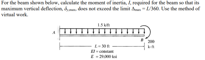 For the beam shown below, calculate the moment of inertia, I, required for the beam so that its
maximum vertical deflection, dy,max, does not exceed the limit Amax = L/360. Use the method of
virtual work.
1.5 k/ft
A
B 200
L = 30 ft
El = constant
k-ft
E = 29,000 ksi

