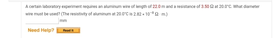 A certain laboratory experiment requires an aluminum wire of length of 22.0 m and a resistance of 3.50 Q at 20.0°C. What diameter
wire must be used? (The resistivity of aluminum at 20.0°C is 2.82 x 10-8 Q · m.)
mm
Need Help?
Read It
