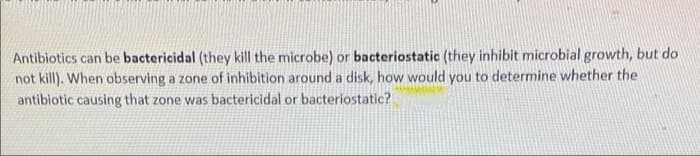 Antibiotics can be bactericidal (they kill the microbe) or bacteriostatic (they inhibit microbial growth, but do
not kill). When observing a zone of inhibition around a disk, how would you to determine whether the
antibiotic causing that zone was bactericidal or bacteriostatic?
