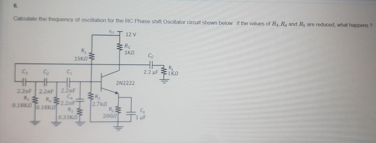 6.
Calculate the frequency of oscillation for the RC Phase shift Oscillator circuit shown below. If the values of R3, R4 and R, are reduced, what happens ?
Vcc
12 V
Rc
R1
15KN
1K2
Cc
H
2.2 µF
RL
1KN
C3
C2
2N2222
2.2nF
R
0.18K 0.18KO
2.2nF
C4
2.2nF
ER2
2.7kn
R
2000
R220FT
CE
1 uF
0.33K
