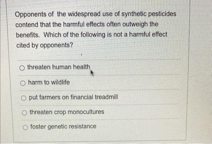 Opponents of the widespread use of synthetic pesticides
contend that the harmful effects often outweigh the
benefits. Which of the following is not a harmful effect
cited by opponents?
O threaten human health
O harm to wildlife
O put farmers on financial treadmill
O threaten crop monocultures
O foster genetic resistance
