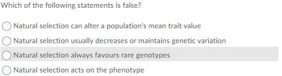 Which of the following statements is false?
ONatural selection can alter a population's mean trait value
O Natural selection usually decreases or maintains genetic variation
Natural selection always favours rare genotypes
O Natural selection acts on the phenotype

