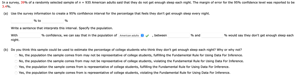 In a survey, 39% of a randomly selected sample of n = 935 American adults said that they do not get enough sleep each night. The margin of error for the 95% confidence level was reported to be
3.4%.
(a) Use the survey information to create a 95% confidence interval for the percentage that feels they don't get enough sleep every night.
% to
%
Write a sentence that interprets this interval. Specify the population.
With
night.
% confidence, we can say that in the population of American adults
between
'
% and
% would say they don't get enough sleep each
(b) Do you think this sample could be used to estimate the percentage of college students who think they don't get enough sleep each night? Why or why not?
No, the population the sample comes from may not be representative of college students, fulfilling the Fundamental Rule for Using Data For Inference.
No, the population the sample comes from may not be representative of college students, violating the Fundamental Rule for Using Data For Inference.
Yes, the population the sample comes from is representative of college students, fulfilling the Fundamental Rule for Using Data For Inference.
Yes, the population the sample comes from is representative of college students, violating the Fundamental Rule for Using Data For Inference.