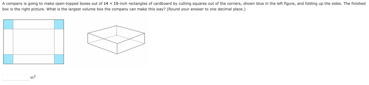 A company is going to make open-topped boxes out of 14 x 15-inch rectangles of cardboard by cutting squares out of the corners, shown blue in the left figure, and folding up the sides. The finished
box is the right picture. What is the largest volume box the company can make this way? (Round your answer to one decimal place.)
in³