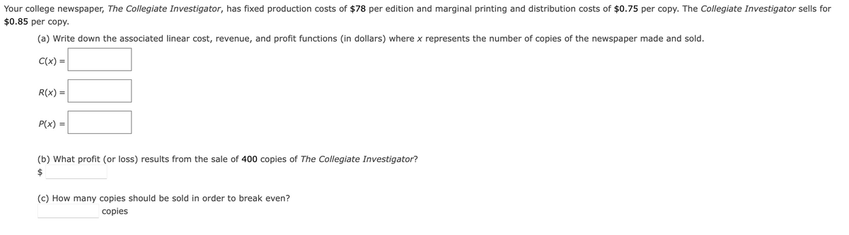 Your college newspaper, The Collegiate Investigator, has fixed production costs of $78 per edition and marginal printing and distribution costs of $0.75 per copy. The Collegiate Investigator sells for
$0.85 per copy.
(a) Write down the associated linear cost, revenue, and profit functions (in dollars) where x represents the number of copies of the newspaper made and sold.
C(x) =
R(x) =
P(x) =
(b) What profit (or loss) results from the sale of 400 copies of The Collegiate Investigator?
$
(c) How many copies should be sold in order to break even?
copies