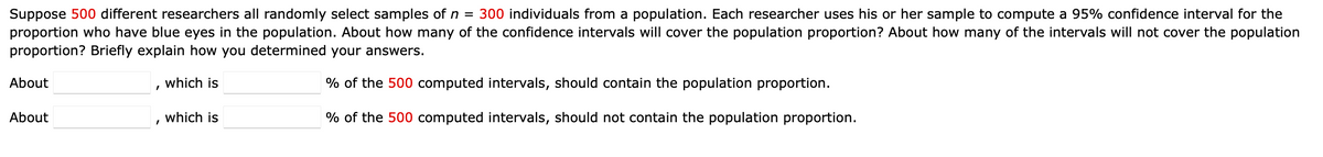 Suppose 500 different researchers all randomly select samples of n = 300 individuals from a population. Each researcher uses his or her sample to compute a 95% confidence interval for the
proportion who have blue eyes in the population. About how many of the confidence intervals will cover the population proportion? About how many of the intervals will not cover the population
proportion? Briefly explain how you determined your answers.
About
About
which is
% of the 500 computed intervals, should contain the population proportion.
which is
% of the 500 computed intervals, should not contain the population proportion.