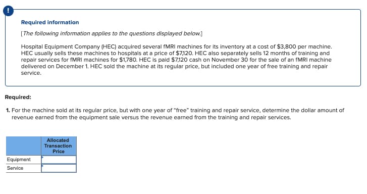 Required information
[The following information applies to the questions displayed below.]
Hospital Equipment Company (HEC) acquired several fMRI machines for its inventory at a cost of $3,800 per machine.
HEC usually sells these machines to hospitals at a price of $7,120. HEC also separately sells 12 months of training and
repair services for fMRI machines for $1,780. HEC is paid $7,120 cash on November 30 for the sale of an fMRI machine
delivered on December 1. HEC sold the machine at its regular price, but included one year of free training and repair
service.
Required:
1. For the machine sold at its regular price, but with one year of "free" training and repair service, determine the dollar amount of
revenue earned from the equipment sale versus the revenue earned from the training and repair services.
Equipment
Service
Allocated
Transaction
Price