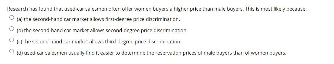 Research has found that used-car salesmen often offer women buyers a higher price than male buyers. This is most likely because:
(a) the second-hand car market allows first-degree price discrimination.
(b) the second-hand car market allows second-degree price discrimination.
(c) the second-hand car market allows third-degree price discrimination.
(d) used-car salesmen usually find it easier to determine the reservation prices of male buyers than of women buyers.
