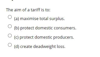 The aim of a tariff is to:
(a) maximise total surplus.
(b) protect domestic consumers.
(c) protect domestic producers.
(d) create deadweight loss.
