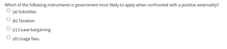 Which of the following instruments is government most likely to apply when confronted with a positive externality?
(a) Subsidies.
(b) Taxation.
(c) Coase bargaining.
(d) Usage fees.
