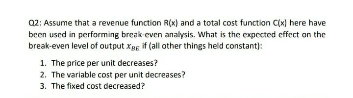 Q2: Assume that a revenue function R(x) and a total cost function C(x) here have
been used in performing break-even analysis. What is the expected effect on the
break-even level of output xBg if (all other things held constant):
1. The price per unit decreases?
2. The variable cost per unit decreases?
3. The fixed cost decreased?
