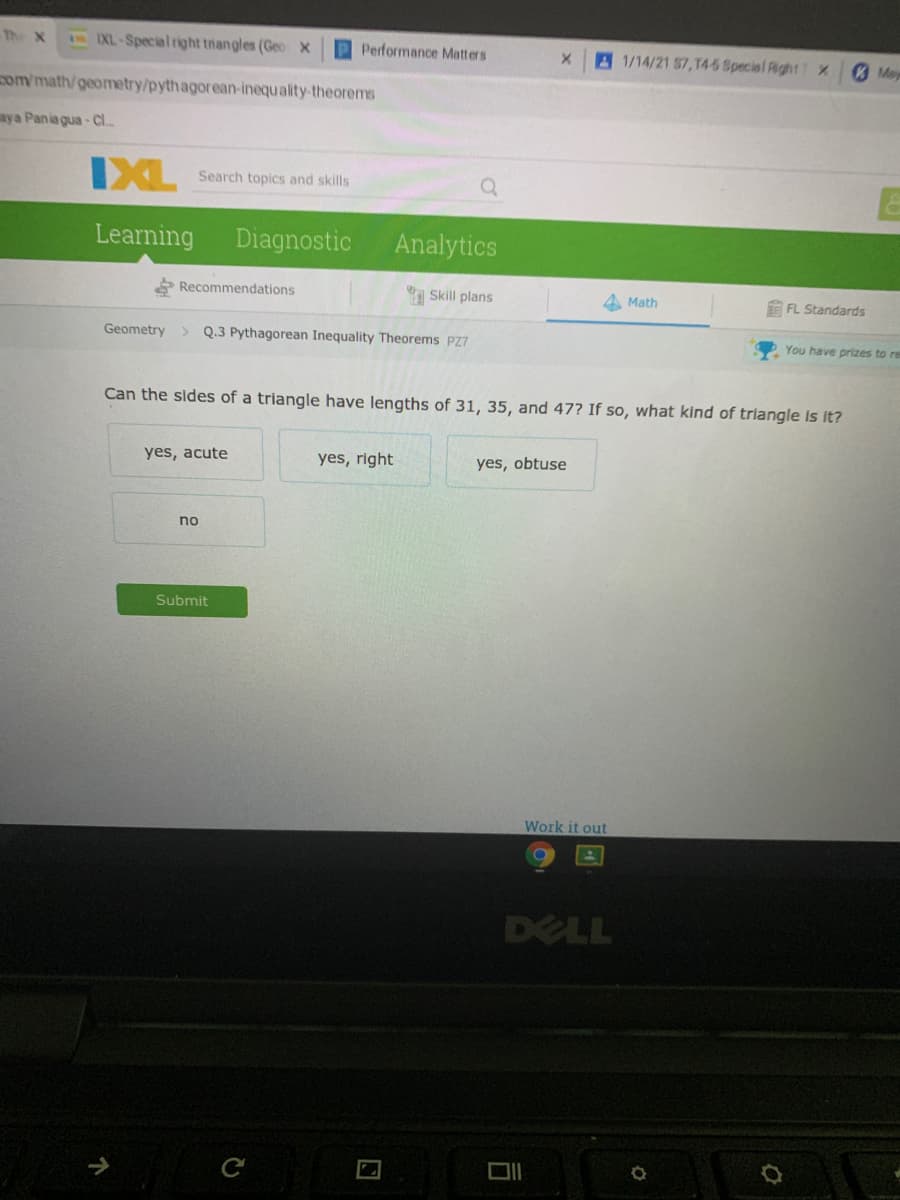 The X
3EXL-Special right triangles (Geo X
P Performance Matters
A 1/14/21 57,T4-5 Special Rght T X
Me
om/math/geometry/pythagorean-inequality-theorems
aya Pania gua - Cl.
IXL
Search topics and skills
Learning
Diagnostic
Analytics
* Recommendations
Skill plans
Math
E FL Standards
Geometry
> Q.3 Pythagorean Inequality Theorems PZ7
You have prizes to re
Can the sides of a triangle have lengths of 31, 35, and 47? If so, what kind of triangle Is it?
yes, acute
yes, right
yes, obtuse
no
Submit
Work it out
DELL
