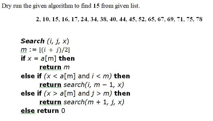 Dry run the given algorithm to find 15 from given list.
2, 10, 15, 16, 17, 24, 34, 38, 40, 44, 45, 52, 65, 67, 69, 71, 75, 78
Search (i, j, x)
m := [(i + j)/2]
if x = a[m] then
return m
else if (x < a[m] and i < m) then
return search(i, m – 1, x)
else if (x > a[m] and j > m) then
return search(m + 1, j, x)
else return 0
