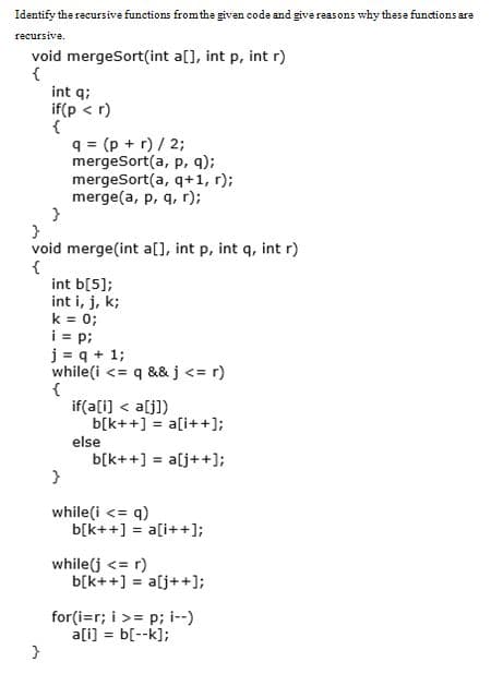 Identify the recursive functions from the given code and give reas ons why these functions are
recursive.
void mergeSort(int a[], int p, int r)
{
int q;
if(p < r)
{
q = (p + r) / 2;
mergeSort(a, p, q);
mergeSort(a, q+1, r);
merge(a, p, q, r);
void merge(int a[], int p, int q, int r)
{
int b[5];
int i, j, k;
k = 0;
i = p;
j = q + 1;
while(i <= q &&j<= r)
{
if(a[i) < a[j])
b[k++] = a[i++];
else
b[k+ +] = a[j++];
%3D
while(i <= q)
b[k++] = a[i++];
while(j <= r)
b[k++] = a[j++];
%3!
for(i=r; i >= p; i--)
a[i] = b[--k];
