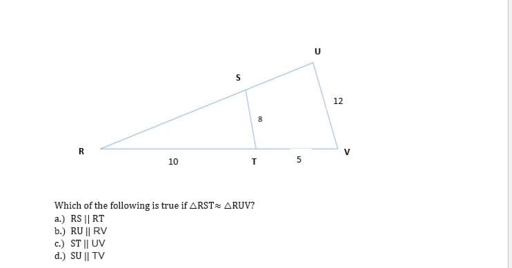 12
8
R.
V
10
Which of the following is true if ARST ARUV?
a.) RS || RT
b.) RU || RV
c.) ST || UV
d.) SU || TV
