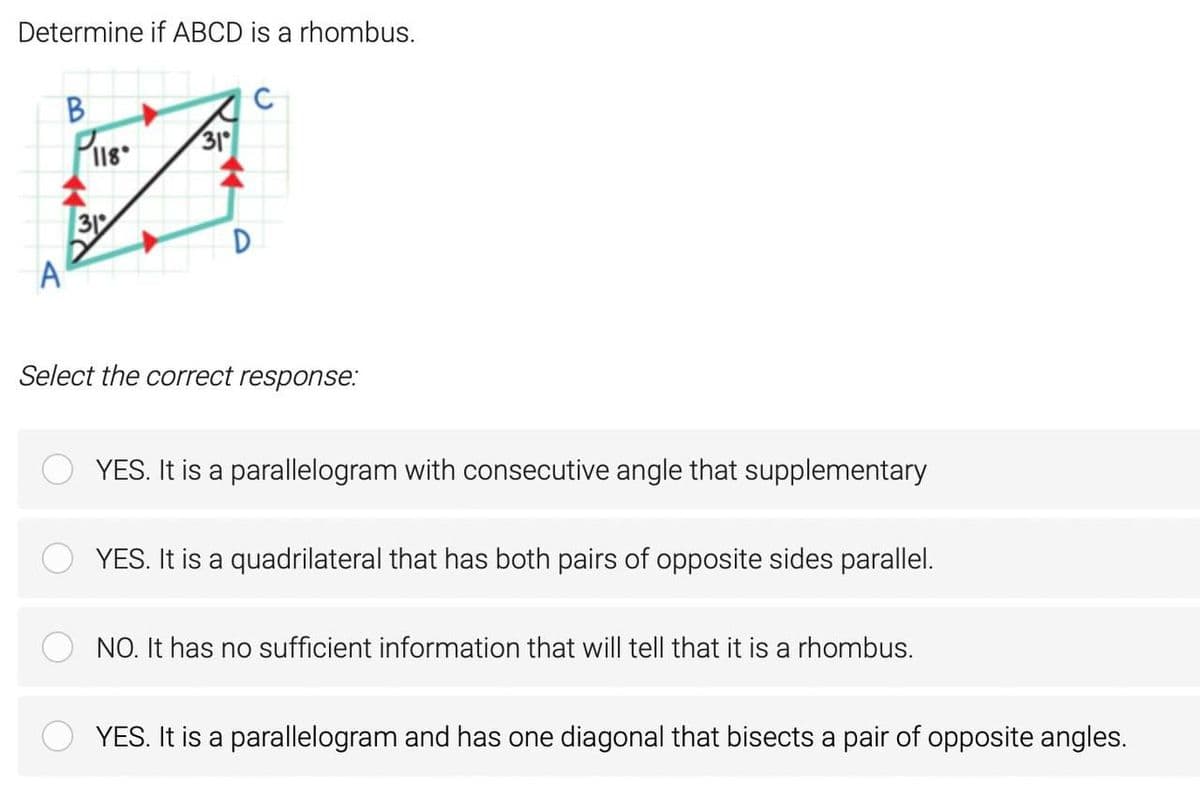 Determine if ABCD is a rhombus.
B.
31
31
A
Select the correct response:
YES. It is a parallelogram with consecutive angle that supplementary
YES. It is a quadrilateral that has both pairs of opposite sides parallel.
NO. It has no sufficient information that will tell that it is a rhombus.
YES. It is a parallelogram and has one diagonal that bisects a pair of opposite angles.
