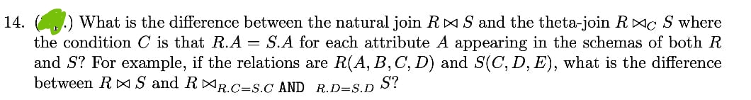 14. What is the difference between the natural join R▷ S and the theta-join RC S where
the condition C is that R.A = S.A for each attribute A appearing in the schemas of both R
and S? For example, if the relations are R(A, B, C, D) and S(C, D, E), what is the difference
between R S and RR.C=S.C AND R.D=S.D S?