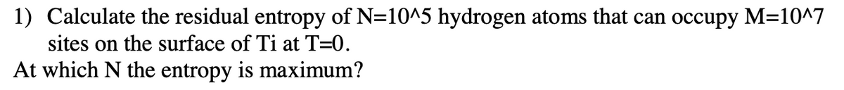 1) Calculate the residual entropy of N=10^5 hydrogen atoms that can occupy M=10^7
sites on the surface of Ti at T=0.
At which N the entropy is maximum?