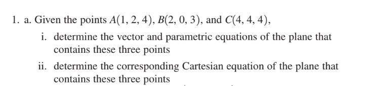 1. a. Given the points A(1, 2, 4), B(2, 0, 3), and C(4, 4, 4),
i. determine the vector and parametric equations of the plane that
contains these three points
ii. determine the corresponding Cartesian equation of the plane that
contains these three points