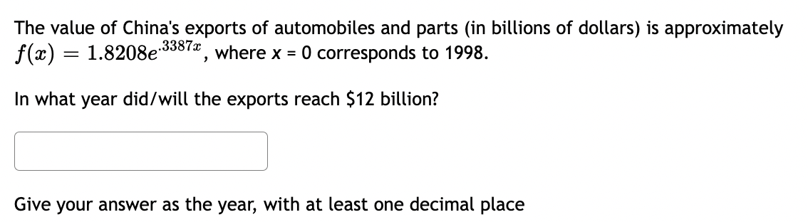 The value of China's exports of automobiles and parts (in billions of dollars) is approximately
f(x) = 1.8208e-3387*, where x = 0 corresponds to 1998.
In what year did/will the exports reach $12 billion?
Give your answer as the year, with at least one decimal place