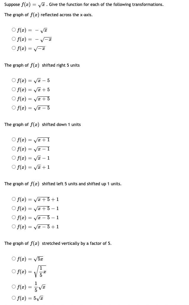 Suppose f(x) = √. Give the function for each of the following transformations.
The graph of f(x) reflected across the x-axis.
Of(x) = -√√x
Of(x) =
Of(x) = -x
-√√√x
The graph of f(x) shifted right 5 units
Of(x)=√x
- 5
Of(x)=√x
+ 5
Of(x) = √√x + 5
Of(x)=√x - 5
The graph of f(x) shifted down 1 units
Of(x)=√x+1
Of(x)=√x - 1
Of(x)=√x-1
Of(x)=√x+1
The graph of f(x) shifted left 5 units and shifted up 1 units.
Of(x) = √√√x + 5+1
Of(x)=√x+5-1
Of(x)=√x-5-1
Of(x) = √√√x - 5+1
The graph of f(x) stretched vertically by a factor of 5.
Of(x) = √5x
1
Of(x) =
5
○ f(x) = -√√√x
Of(x) = 5√√√x