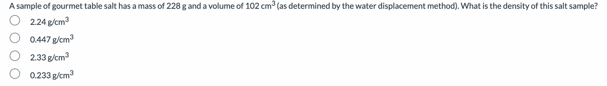 A sample of gourmet table salt has a mass of 228 g and a volume of 102 cm³ (as determined by the water displacement method). What is the density of this salt sample?
2.24 g/cm³
0.447 g/cm3
2.33 g/cm³
0.233 g/cm³