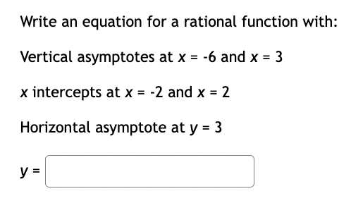 Write an equation for a rational function with:
Vertical asymptotes at x = -6 and x = 3
x intercepts at x = -2 and x = 2
Horizontal asymptote at y = 3
y =
