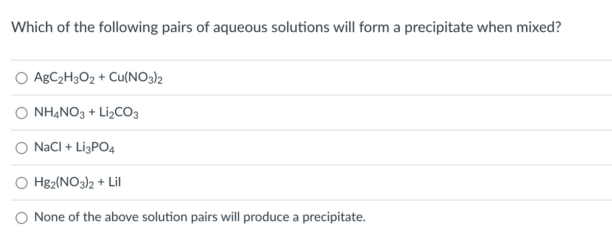 Which of the following pairs of aqueous solutions will form a precipitate when mixed?
AgC₂H3O2 + Cu(NO3)2
NH4NO3 + Li₂CO3
NaCl + Li3PO4
Hg2(NO3)2 + Lil
None of the above solution pairs will produce a precipitate.