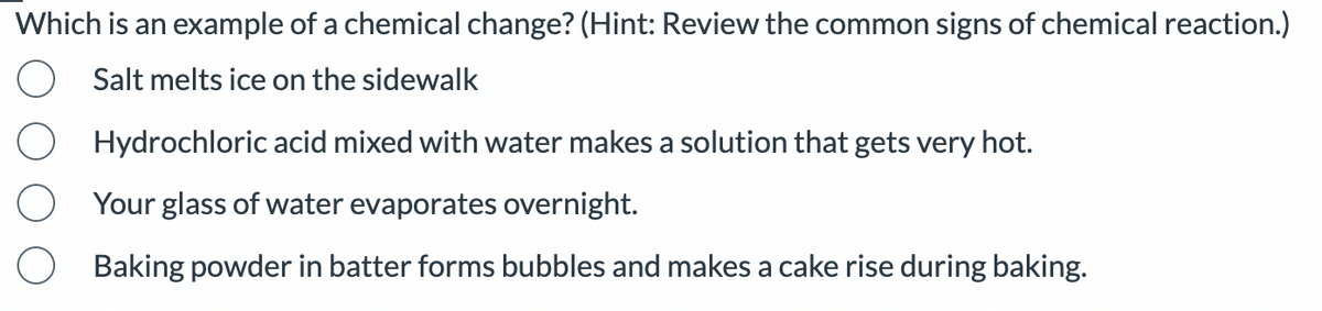 Which is an example of a chemical change? (Hint: Review the common signs of chemical reaction.)
Salt melts ice on the sidewalk
Hydrochloric acid mixed with water makes a solution that gets very hot.
Your glass of water evaporates overnight.
Baking powder in batter forms bubbles and makes a cake rise during baking.