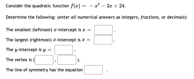 Consider the quadratic function f(x)
Determine the following: (enter all numerical answers as integers, fractions, or decimals):
=
- x² - 2x + 24.
The smallest (leftmost) z-intercept is a =
The largest (rightmost) -intercept is * =
The y-intercept is y =
The vertex is (
The line of symmetry has the equation