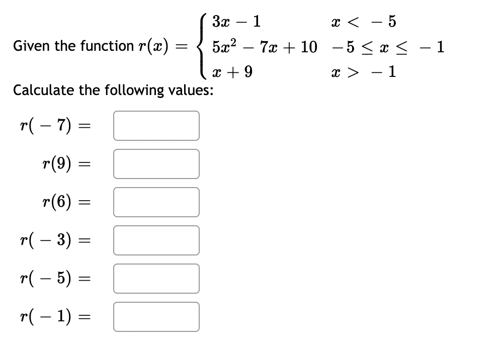 Given the function r(x)
r(9):
Calculate the following values:
r(-7)=
r(6)
=
=
=
r( − 3) =
=
r(-5) =
r(-1) =
3x - 1
5x²
x + 9
[]
x <
- 5
7x + 10 -5 ≤ x ≤ − 1
x > -1