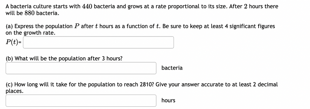 A bacteria culture starts with 440 bacteria and grows at a rate proportional to its size. After 2 hours there
will be 880 bacteria.
(a) Express the population P after t hours as a function of t. Be sure to keep at least 4 significant figures
on the growth rate.
P(t)=
(b) What will be the population after 3 hours?
bacteria
(c) How long will it take for the population to reach 2810? Give your answer accurate to at least 2 decimal
places.
hours