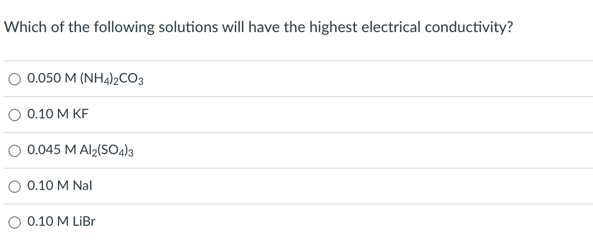 Which of the following solutions will have the highest electrical conductivity?
0.050 M (NH4)2CO3
0.10 M KF
0.045 M Al₂(SO4)3
0.10 M Nal
0.10 M LiBr