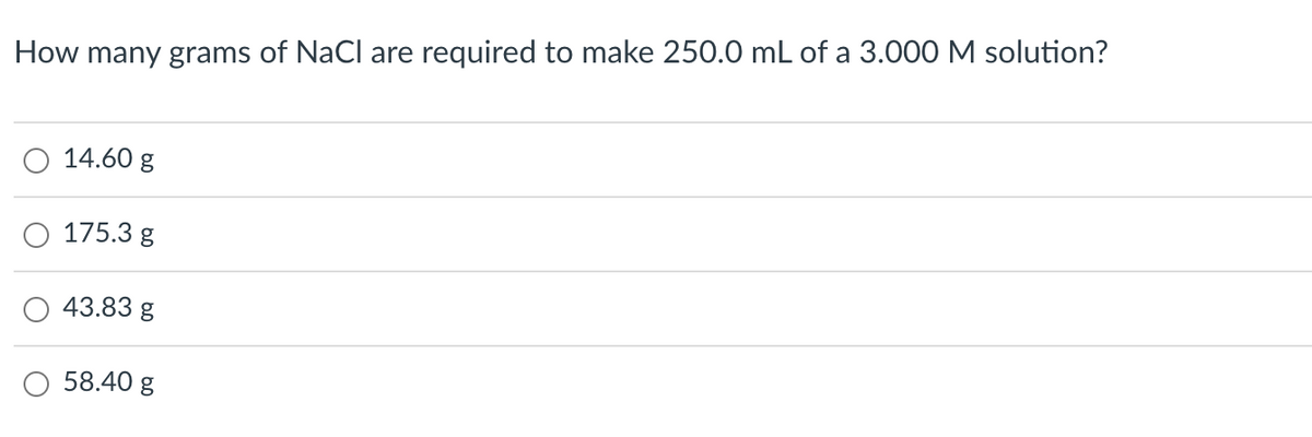 How many grams of NaCl are required to make 250.0 mL of a 3.000 M solution?
14.60 g
175.3 g
43.83 g
58.40 g