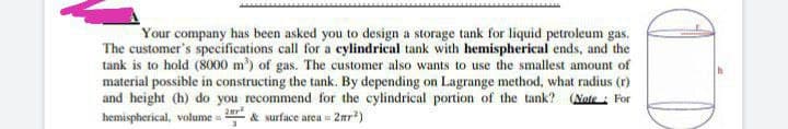 Your company has been asked you to design a storage tank for liquid petroleum gas.
The customer's specifications call for a cylindrical tank with hemispherical ends, and the
tank is to hold (8000 m) of gas. The customer also wants to use the smallest amount of
material possible in constructing the tank. By depending on Lagrange method, what radius (r)
and height (h) do you recommend for the cylindrical portion of the tank? (Nate : For
hemispherical, volume & surface area = 2nr?)
