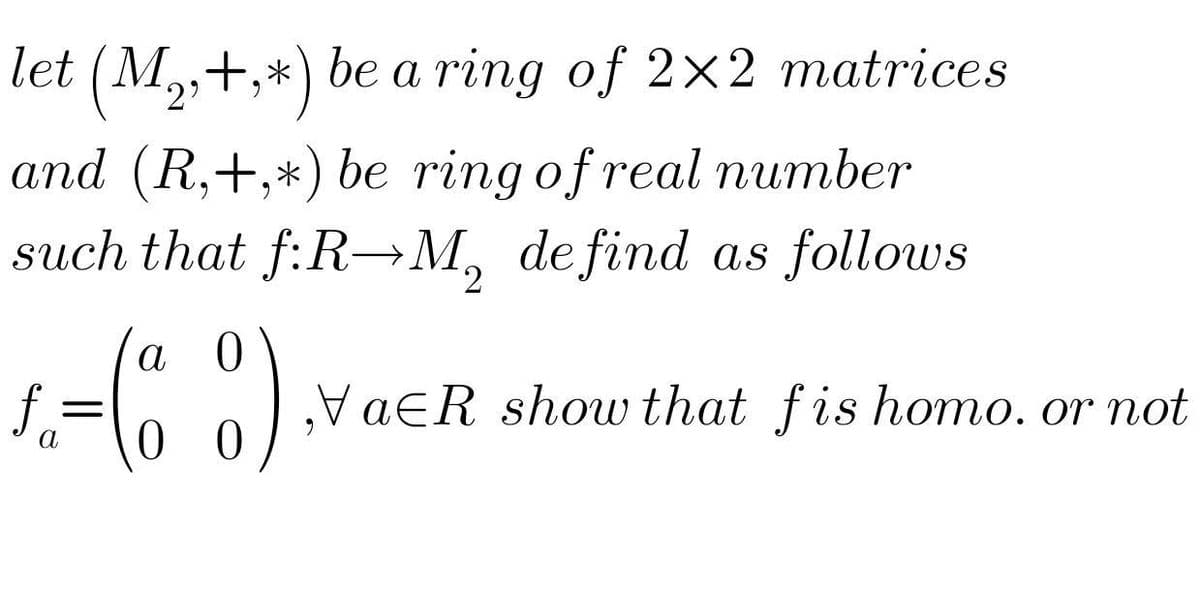 let (M,,+,*) be a ring of 2×2 matrices
and (R,+,*) be ring of real number
such that f:R→M, de find as follows
2.
a 0
olvaeR show that fis homo, or not
0 0
%D
