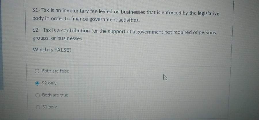 S1- Tax is an involuntary fee levied on businesses that is enforced by the legislative
body in order to finance government activities.
52 - Tax is a contribution for the support of a government not required of persons,
groups, or businesses
Which is FALSE?
O Both are false
S2 only
O Both are true
O S1 only
