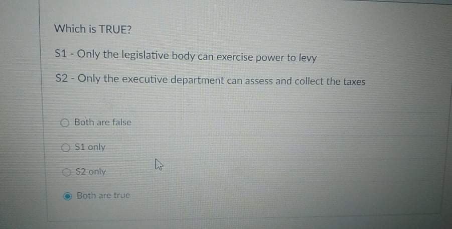 Which is TRUE?
S1- Only the legislative body can exercise power to levy
$2 - Only the executive department can assess and collect the taxes
O Both are false
O S1 only
O S2 only
Both are true
